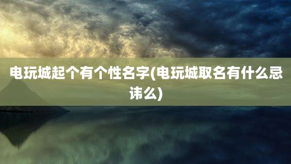 电玩城起个有个性名字(电玩城取名有什么忌讳么)