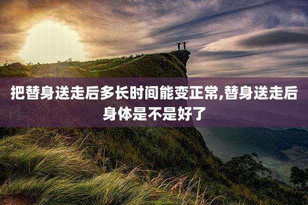 把替身送走后多长时间能变正常,替身送走后身体是不是好了