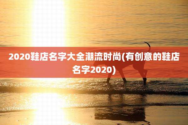 2020鞋店名字大全潮流时尚(有创意的鞋店名字2020)