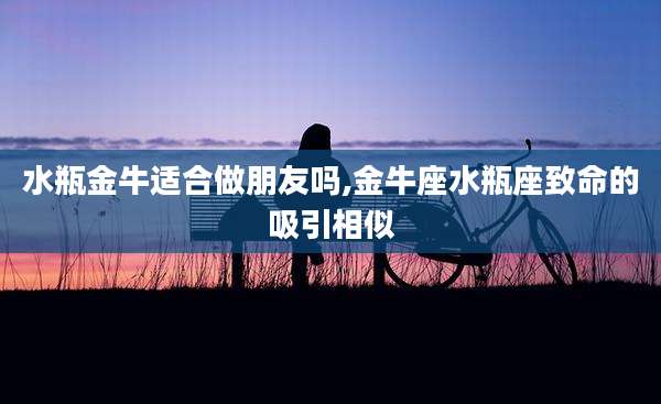 水瓶金牛适合做朋友吗,金牛座水瓶座致命的吸引相似