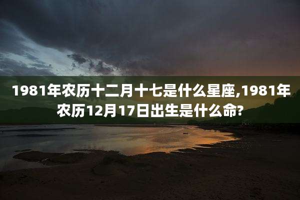 1981年农历十二月十七是什么星座,1981年农历12月17日出生是什么命?