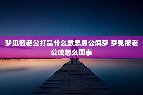 梦见被老公打是什么意思周公解梦 梦见被老公咬怎么回事