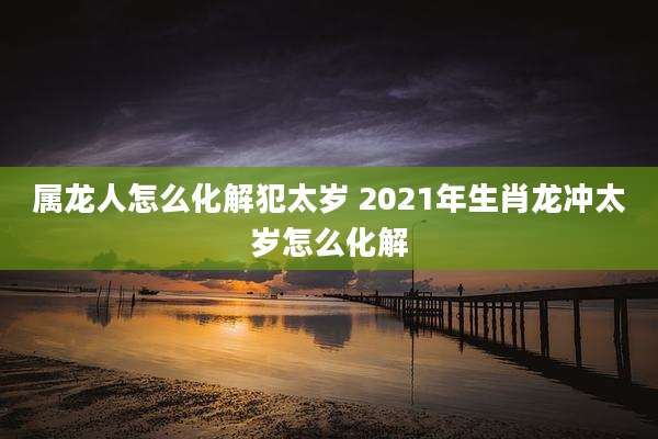 属龙人怎么化解犯太岁 2021年生肖龙冲太岁怎么化解
