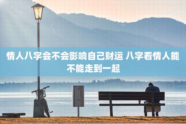 情人八字会不会影响自己财运 八字看情人能不能走到一起