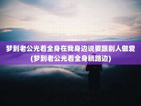 梦到老公光着全身在我身边说要跟别人***(梦到老公光着全身躺路边)