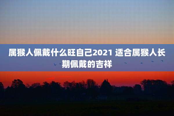 属猴人佩戴什么旺自己2021 适合属猴人长期佩戴的吉祥