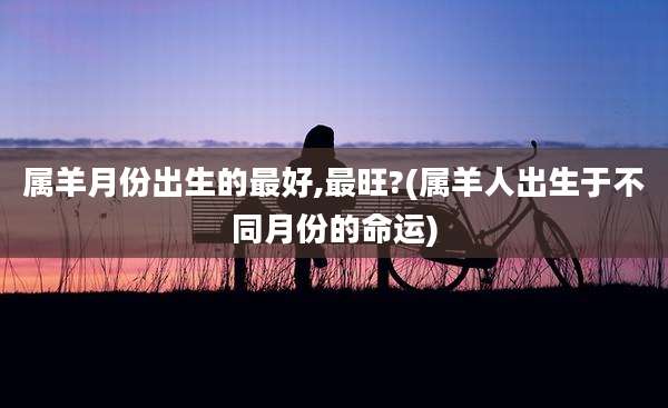 属羊月份出生的最好,最旺?(属羊人出生于不同月份的命运)