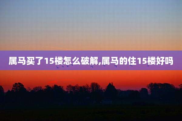 属马买了15楼怎么破解,属马的住15楼好吗