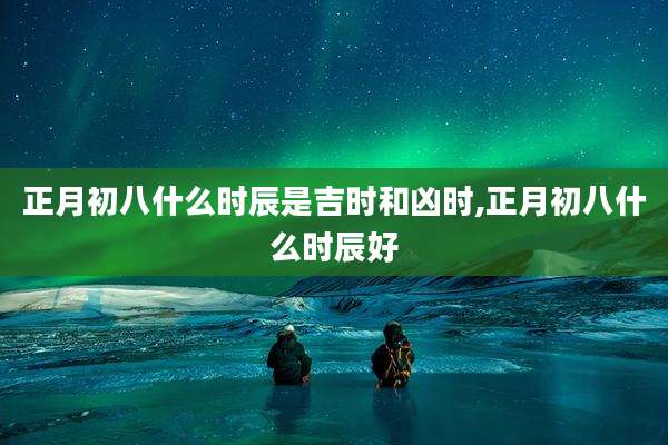 正月初八什么时辰是吉时和凶时,正月初八什么时辰好