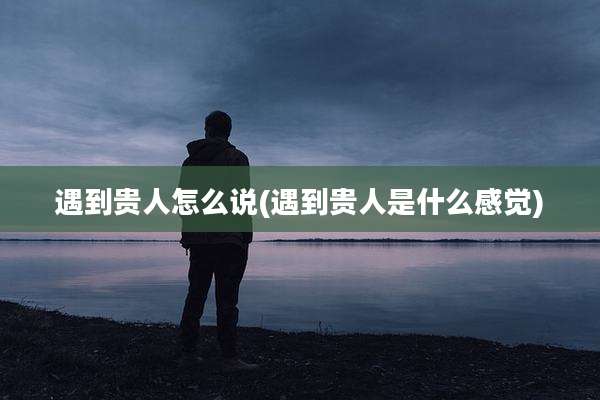 遇到贵人怎么说(遇到贵人是什么感觉)