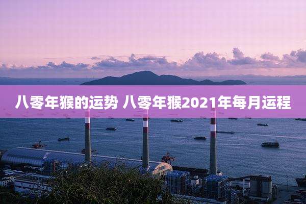 八零年猴的运势 八零年猴2021年每月运程