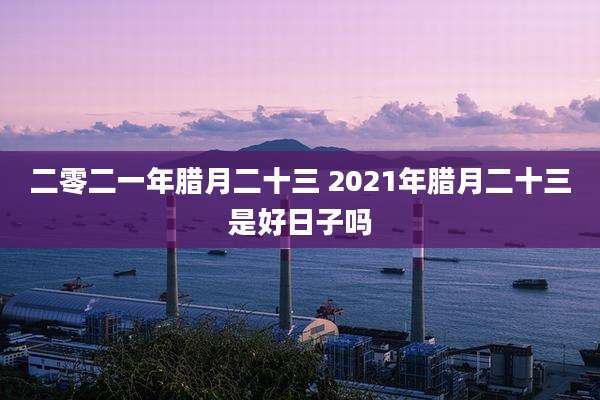 二零二一年腊月二十三 2021年腊月二十三是好日子吗