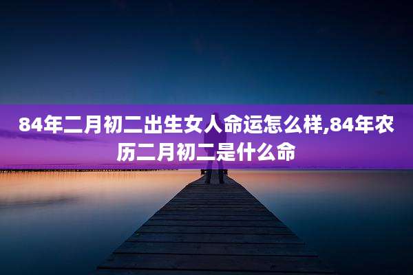 84年二月初二出生女人命运怎么样,84年农历二月初二是什么命