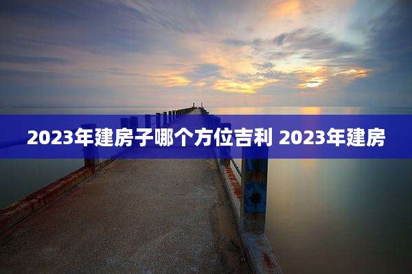 2023年建房子哪个方位吉利 2023年建房