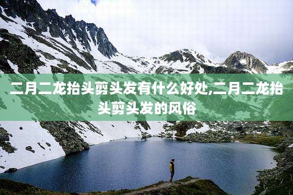 二月二龙抬头剪头发有什么好处,二月二龙抬头剪头发的风俗