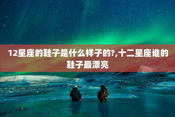 12星座的鞋子是什么样子的?,十二星座谁的鞋子最漂亮