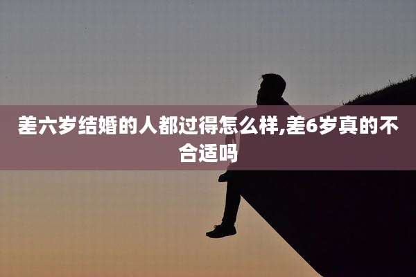 差六岁结婚的人都过得怎么样,差6岁真的不合适吗
