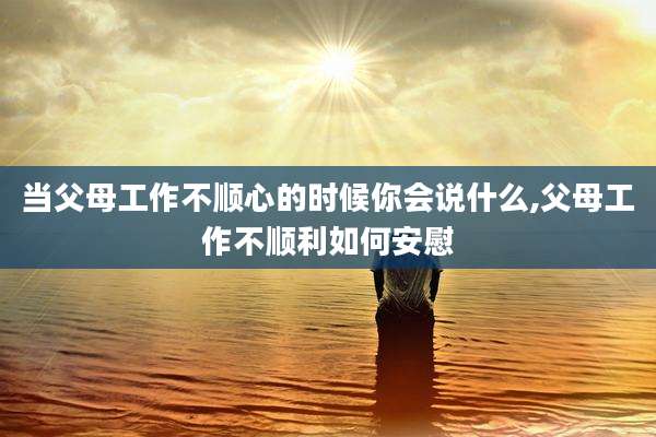 当父母工作不顺心的时候你会说什么,父母工作不顺利如何安慰