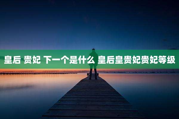 皇后 贵妃 下一个是什么 皇后皇贵妃贵妃等级
