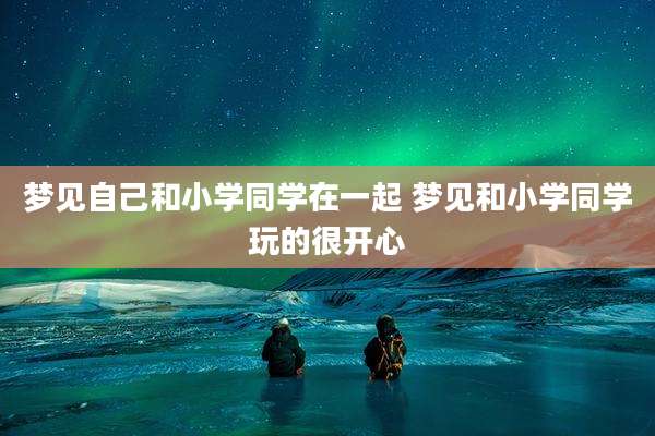 梦见自己和小学同学在一起 梦见和小学同学玩的很开心