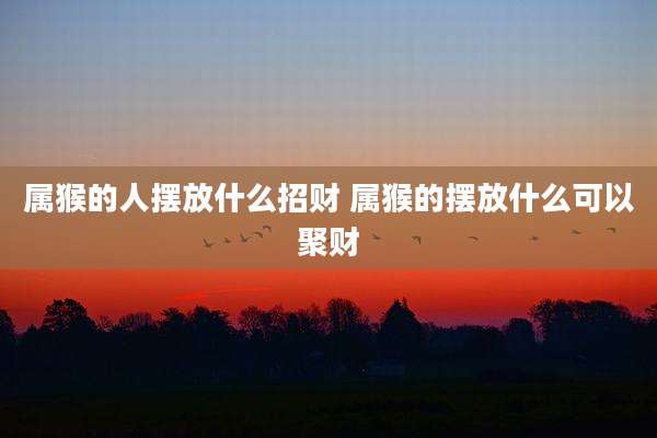 属猴的人摆放什么招财 属猴的摆放什么可以聚财