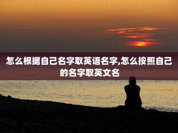 怎么根据自己名字取英语名字,怎么按照自己的名字取英文名