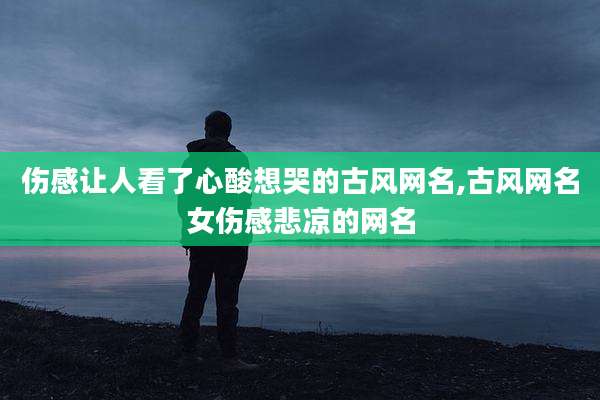 伤感让人看了心酸想哭的古风网名,古风网名女伤感悲凉的网名