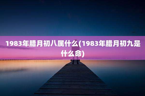 1983年腊月初八属什么(1983年腊月初九是什么命)