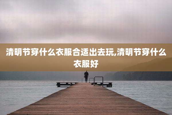 清明节穿什么衣服合适出去玩,清明节穿什么衣服好