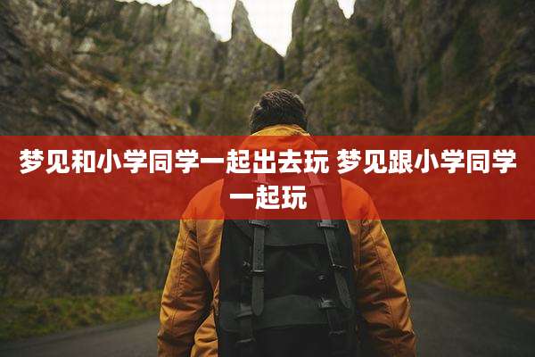 梦见和小学同学一起出去玩 梦见跟小学同学一起玩