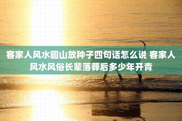 客家人风水圆山放种子四句话怎么说 客家人风水风俗长辈落葬后多少年开青