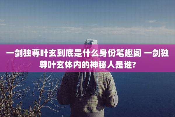 一剑独尊叶玄到底是什么身份笔趣阁 一剑独尊叶玄体内的神秘人是谁?