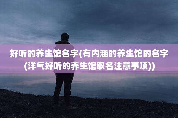 好听的养生馆名字(有内涵的养生馆的名字(洋气好听的养生馆取名注意事项))