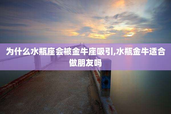 为什么水瓶座会被金牛座吸引,水瓶金牛适合做朋友吗