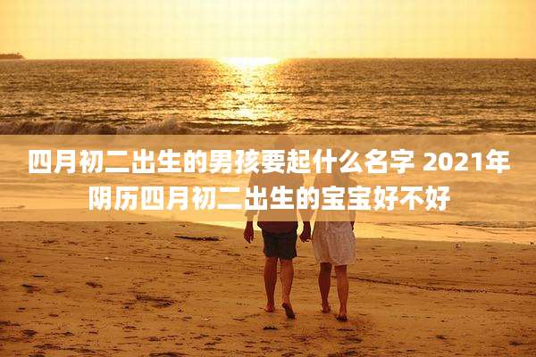 四月初二出生的男孩要起什么名字 2021年阴历四月初二出生的宝宝好不好