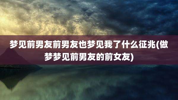 梦见前男友前男友也梦见我了什么征兆(做梦梦见前男友的前女友)