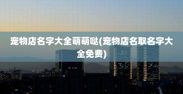宠物店名字大全萌萌哒(宠物店名取名字大全免费)
