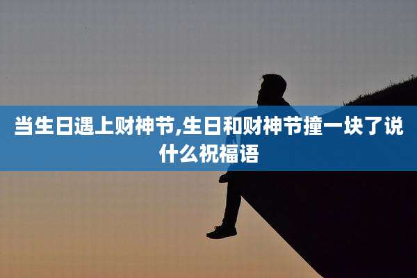 当生日遇上财神节,生日和财神节撞一块了说什么祝福语
