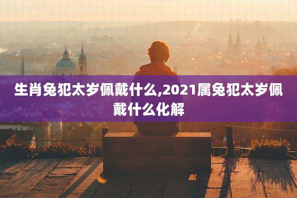生肖兔犯太岁佩戴什么,2021属兔犯太岁佩戴什么化解