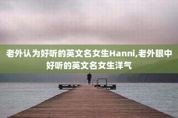 老外认为好听的英文名女生Hanni,老外眼中好听的英文名女生洋气