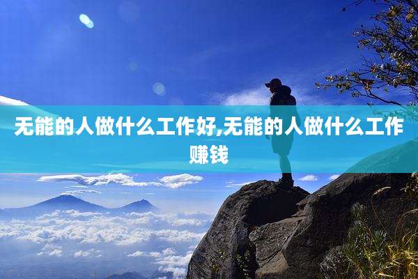 无能的人做什么工作好,无能的人做什么工作赚钱