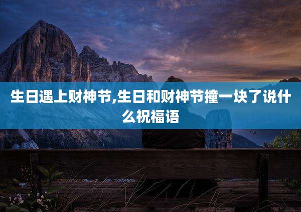 生日遇上财神节,生日和财神节撞一块了说什么祝福语