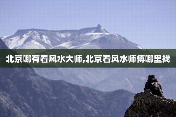 北京哪有看风水大师,北京看风水师傅哪里找