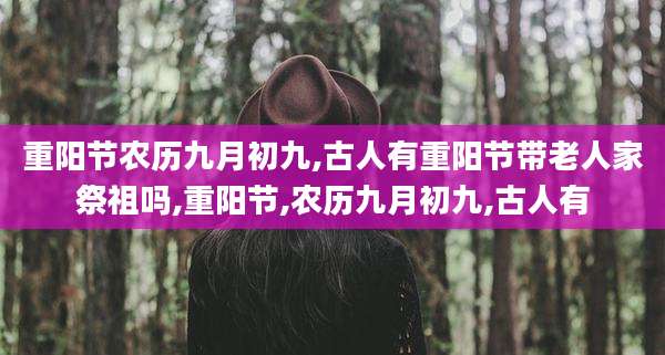 重阳节农历九月初九,古人有重阳节带老人家祭祖吗,重阳节,农历九月初九,古人有