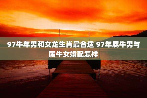 97牛年男和女龙生肖最合适 97年属牛男与属牛女婚配怎样