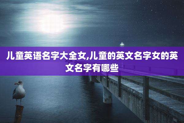 儿童英语名字大全女,儿童的英文名字女的英文名字有哪些