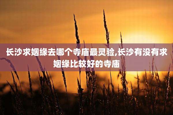 长沙求姻缘去哪个寺庙最灵验,长沙有没有求姻缘比较好的寺庙