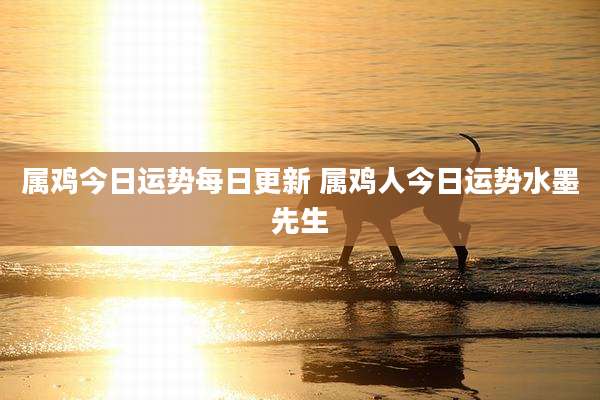属鸡今日运势每日更新 属鸡人今日运势水墨先生