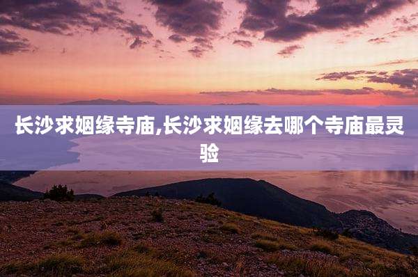 长沙求姻缘寺庙,长沙求姻缘去哪个寺庙最灵验
