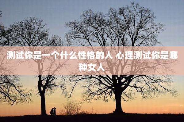 测试你是一个什么性格的人 心理测试你是哪种女人